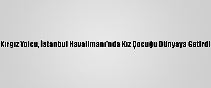 Kırgız Yolcu, İstanbul Havalimanı'nda Kız Çocuğu Dünyaya Getirdi