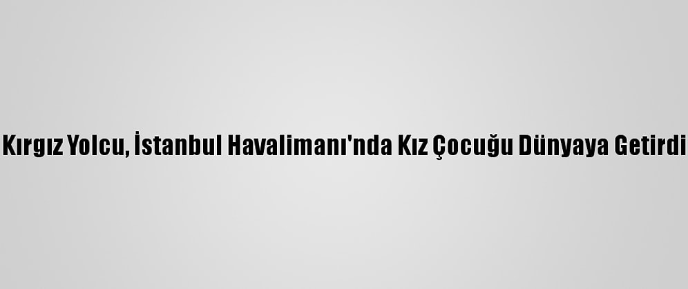 Kırgız Yolcu, İstanbul Havalimanı'nda Kız Çocuğu Dünyaya Getirdi
