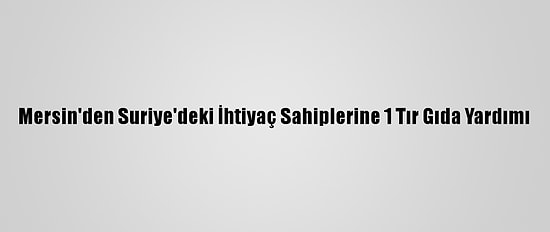 Mersin'den Suriye'deki İhtiyaç Sahiplerine 1 Tır Gıda Yardımı