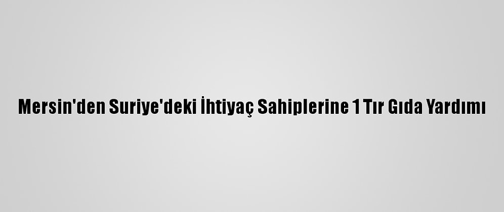 Mersin'den Suriye'deki İhtiyaç Sahiplerine 1 Tır Gıda Yardımı