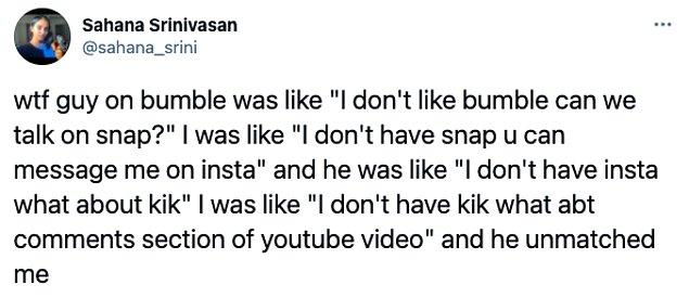 13. "Bumble'daki çocuk 'Bumble'ı sevmiyorum Snap'ten konuşabilir miyiz?' dedi. Ben de 'Snap'i sevmiyorum Instagram'dan mesajlaşabilir miyiz?' dedim. O da 'Instam yok Kik'e ne dersin?' dedi. Ben de 'Kik'im yok YouTube videosunun yorumlarına ne dersin?' dedim. O da benimle eşleşmedi."