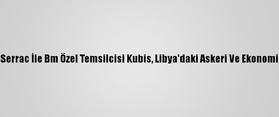 Libya Başbakanı Serrac İle Bm Özel Temsilcisi Kubis, Libya'daki Askeri Ve Ekonomik Süreci Görüştü
