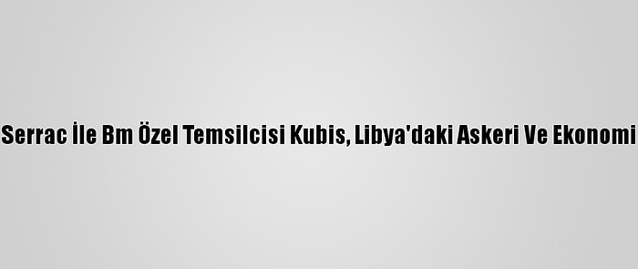 Libya Başbakanı Serrac İle Bm Özel Temsilcisi Kubis, Libya'daki Askeri Ve Ekonomik Süreci Görüştü