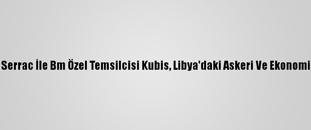 Libya Başbakanı Serrac İle Bm Özel Temsilcisi Kubis, Libya'daki Askeri Ve Ekonomik Süreci Görüştü