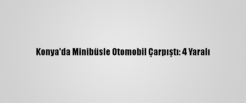 Konya'da Minibüsle Otomobil Çarpıştı: 4 Yaralı