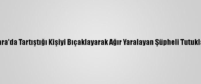 Ankara'da Tartıştığı Kişiyi Bıçaklayarak Ağır Yaralayan Şüpheli Tutuklandı