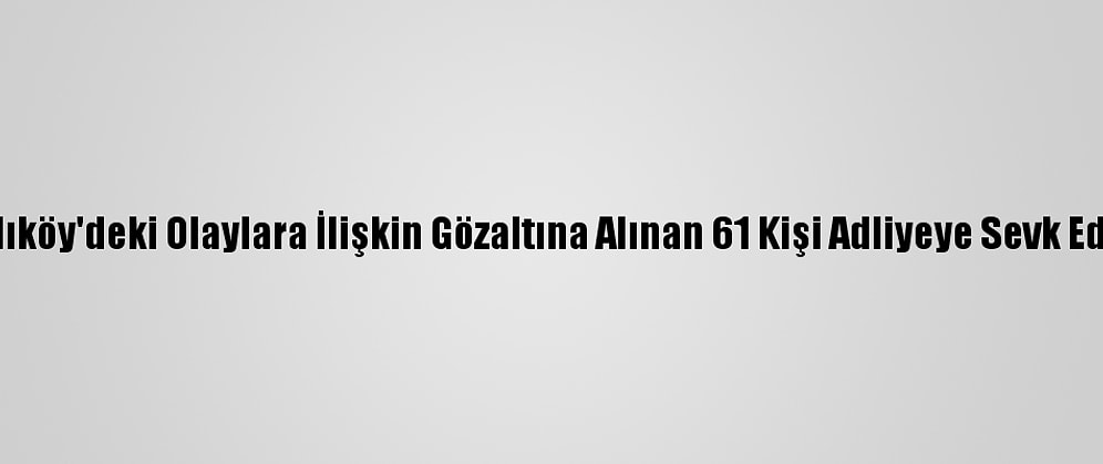 Kadıköy'deki Olaylara İlişkin Gözaltına Alınan 61 Kişi Adliyeye Sevk Edildi