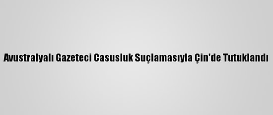 Avustralyalı Gazeteci Casusluk Suçlamasıyla Çin'de Tutuklandı