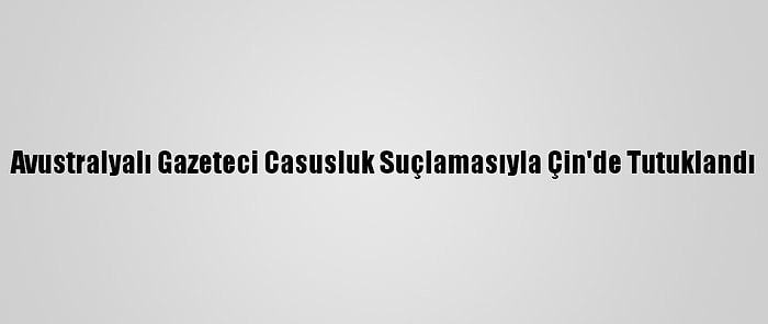 Avustralyalı Gazeteci Casusluk Suçlamasıyla Çin'de Tutuklandı