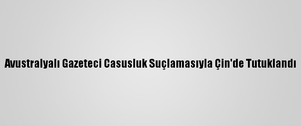 Avustralyalı Gazeteci Casusluk Suçlamasıyla Çin'de Tutuklandı