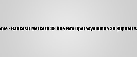 Güncelleme - Balıkesir Merkezli 38 İlde Fetö Operasyonunda 39 Şüpheli Yakalandı