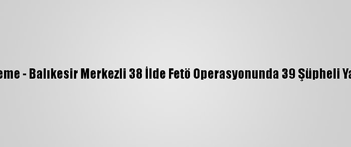 Güncelleme - Balıkesir Merkezli 38 İlde Fetö Operasyonunda 39 Şüpheli Yakalandı