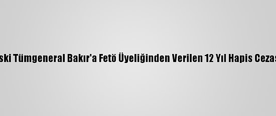 Yargıtay Eski Tümgeneral Bakır'a Fetö Üyeliğinden Verilen 12 Yıl Hapis Cezasını Onadı