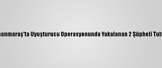Kahramanmaraş'ta Uyuşturucu Operasyonunda Yakalanan 2 Şüpheli Tutuklandı