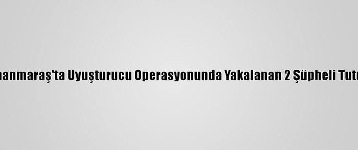 Kahramanmaraş'ta Uyuşturucu Operasyonunda Yakalanan 2 Şüpheli Tutuklandı