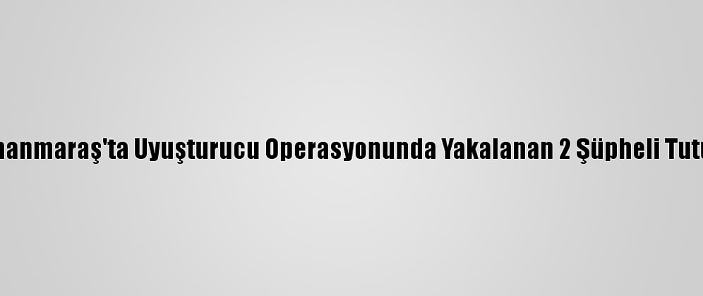 Kahramanmaraş'ta Uyuşturucu Operasyonunda Yakalanan 2 Şüpheli Tutuklandı