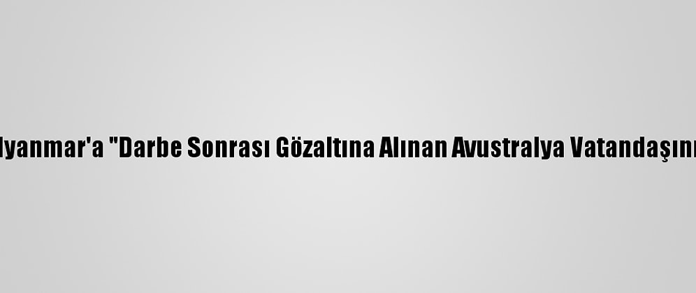 Avustralya'dan Myanmar'a "Darbe Sonrası Gözaltına Alınan Avustralya Vatandaşını Bırakın" Çağrısı