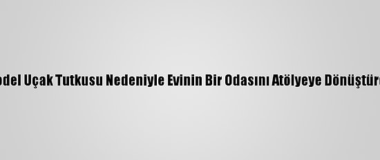 Model Uçak Tutkusu Nedeniyle Evinin Bir Odasını Atölyeye Dönüştürdü