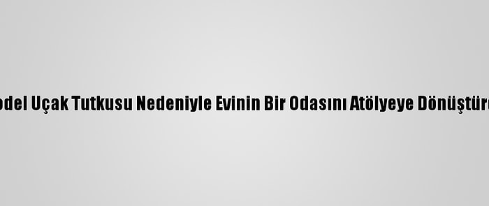 Model Uçak Tutkusu Nedeniyle Evinin Bir Odasını Atölyeye Dönüştürdü