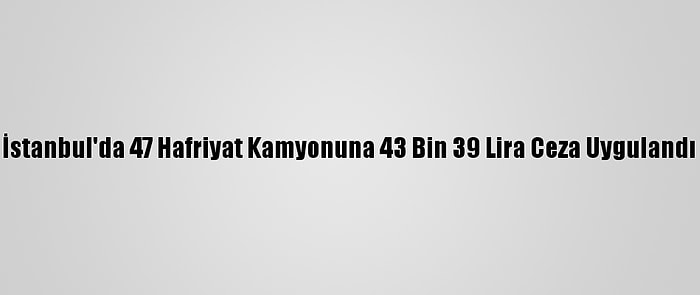 İstanbul'da 47 Hafriyat Kamyonuna 43 Bin 39 Lira Ceza Uygulandı