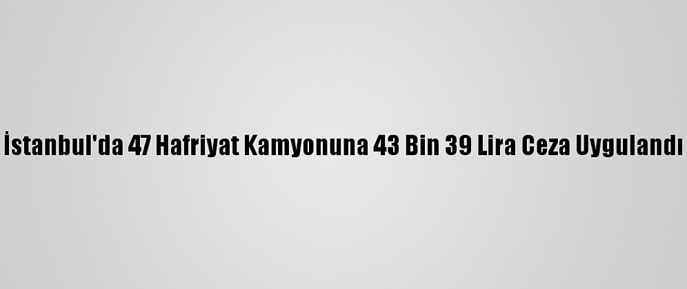 İstanbul'da 47 Hafriyat Kamyonuna 43 Bin 39 Lira Ceza Uygulandı