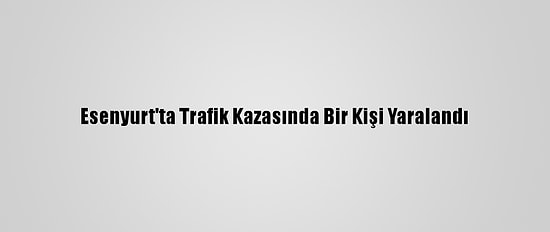 Esenyurt'ta Trafik Kazasında Bir Kişi Yaralandı