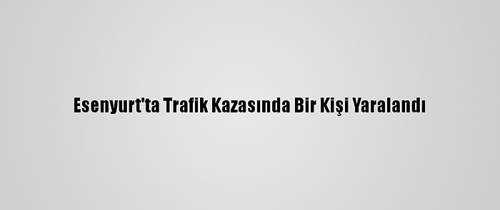 Esenyurt'ta Trafik Kazasında Bir Kişi Yaralandı