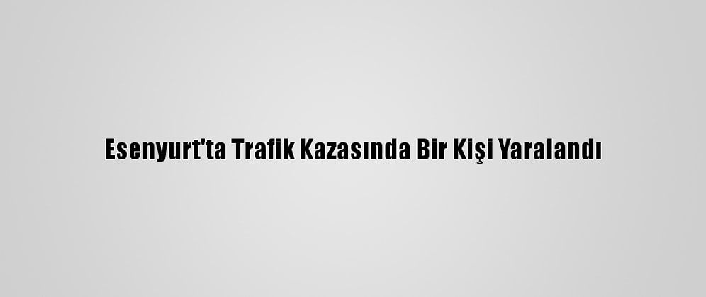 Esenyurt'ta Trafik Kazasında Bir Kişi Yaralandı