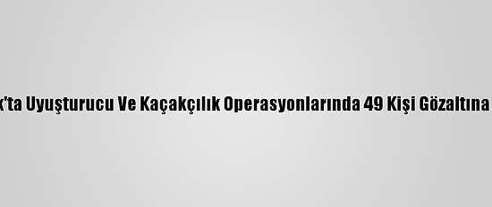 Şırnak'ta Uyuşturucu Ve Kaçakçılık Operasyonlarında 49 Kişi Gözaltına Alındı