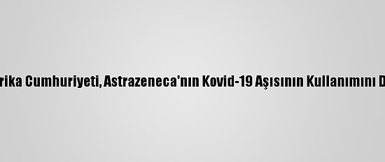 Güney Afrika Cumhuriyeti, Astrazeneca'nın Kovid-19 Aşısının Kullanımını Durdurdu