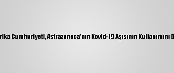 Güney Afrika Cumhuriyeti, Astrazeneca'nın Kovid-19 Aşısının Kullanımını Durdurdu