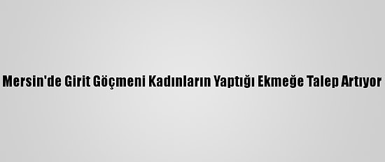Mersin'de Girit Göçmeni Kadınların Yaptığı Ekmeğe Talep Artıyor