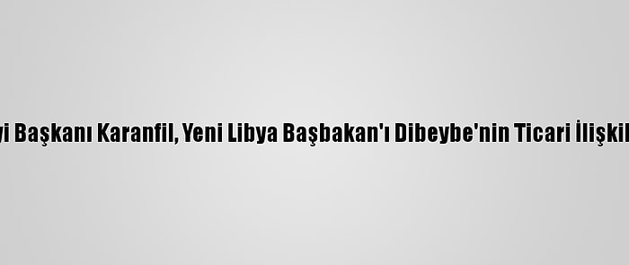 Türkiye-Libya İş Konseyi Başkanı Karanfil, Yeni Libya Başbakan'ı Dibeybe'nin Ticari İlişkilere Katkısından Ümitli: