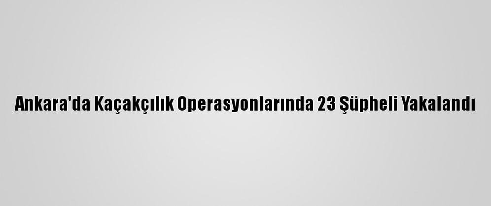 Ankara'da Kaçakçılık Operasyonlarında 23 Şüpheli Yakalandı