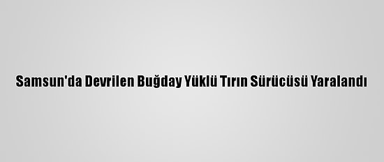 Samsun'da Devrilen Buğday Yüklü Tırın Sürücüsü Yaralandı