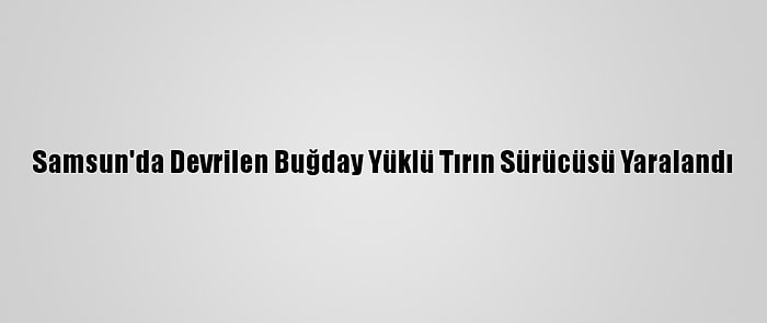 Samsun'da Devrilen Buğday Yüklü Tırın Sürücüsü Yaralandı