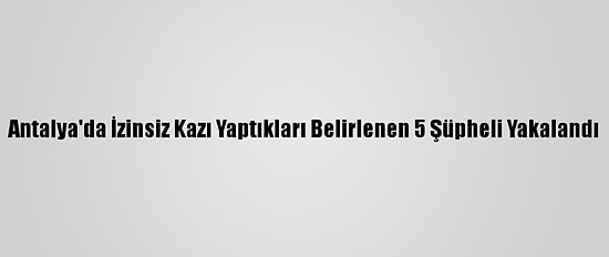 Antalya'da İzinsiz Kazı Yaptıkları Belirlenen 5 Şüpheli Yakalandı