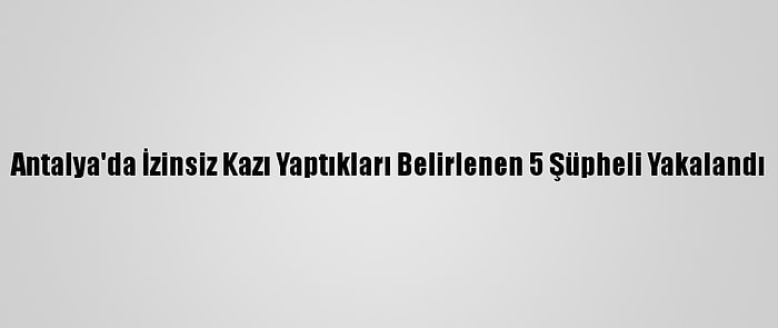 Antalya'da İzinsiz Kazı Yaptıkları Belirlenen 5 Şüpheli Yakalandı