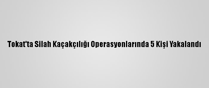 Tokat'ta Silah Kaçakçılığı Operasyonlarında 5 Kişi Yakalandı