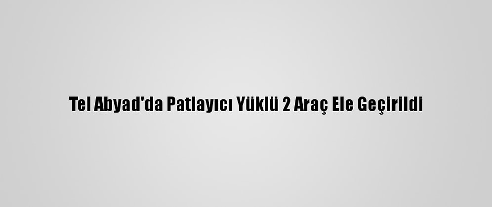 Tel Abyad'da Patlayıcı Yüklü 2 Araç Ele Geçirildi