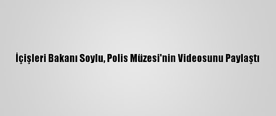 İçişleri Bakanı Soylu, Polis Müzesi'nin Videosunu Paylaştı