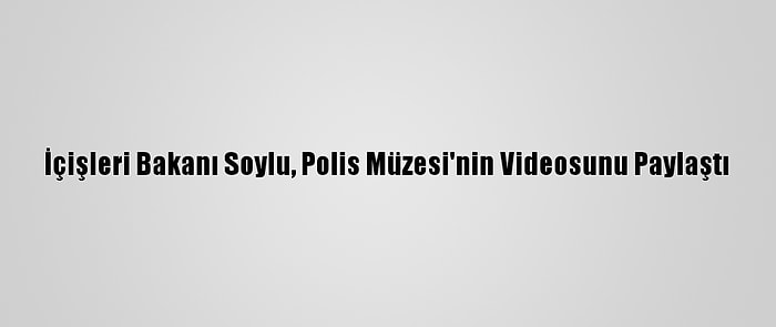 İçişleri Bakanı Soylu, Polis Müzesi'nin Videosunu Paylaştı