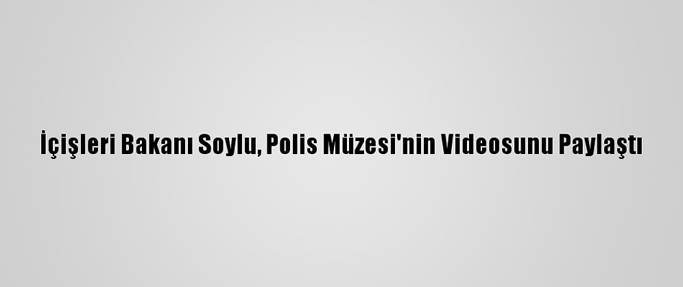 İçişleri Bakanı Soylu, Polis Müzesi'nin Videosunu Paylaştı