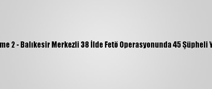 Güncelleme 2 - Balıkesir Merkezli 38 İlde Fetö Operasyonunda 45 Şüpheli Yakalandı