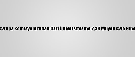 Avrupa Komisyonu'ndan Gazi Üniversitesine 2,39 Milyon Avro Hibe