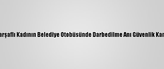 İzmir'de Çarşaflı Kadının Belediye Otobüsünde Darbedilme Anı Güvenlik Kamerasında