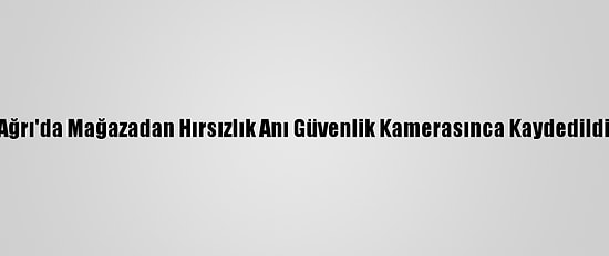 Ağrı'da Mağazadan Hırsızlık Anı Güvenlik Kamerasınca Kaydedildi