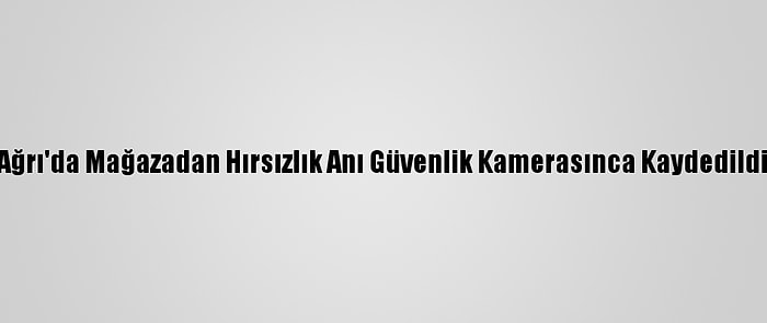 Ağrı'da Mağazadan Hırsızlık Anı Güvenlik Kamerasınca Kaydedildi