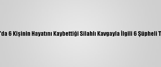 Adıyaman'da 6 Kişinin Hayatını Kaybettiği Silahlı Kavgayla İlgili 6 Şüpheli Tutuklandı