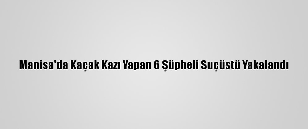 Manisa'da Kaçak Kazı Yapan 6 Şüpheli Suçüstü Yakalandı